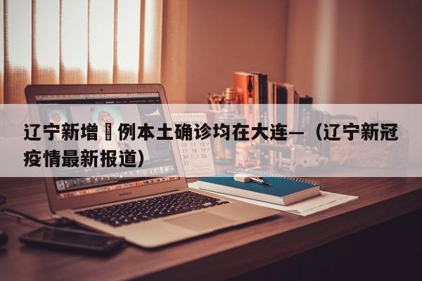 辽宁新增無例本土确诊均在大连—（辽宁新冠疫情最新报道）