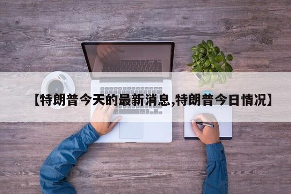 【特朗普今天的最新消息,特朗普今日情况】