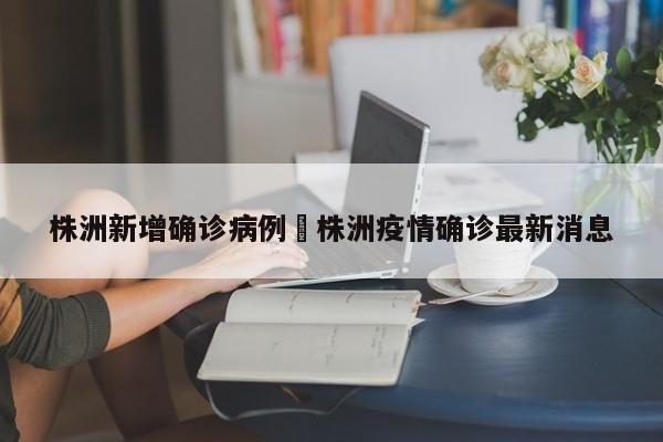 株洲新增确诊病例›株洲疫情确诊最新消息