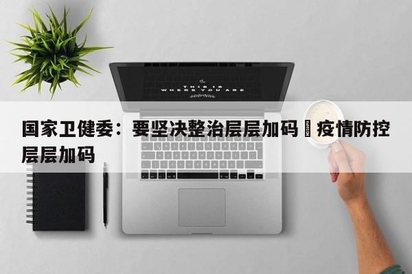 国家卫健委：要坚决整治层层加码›疫情防控层层加码