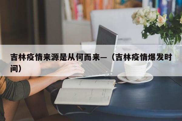 吉林疫情来源是从何而来—（吉林疫情爆发时间）