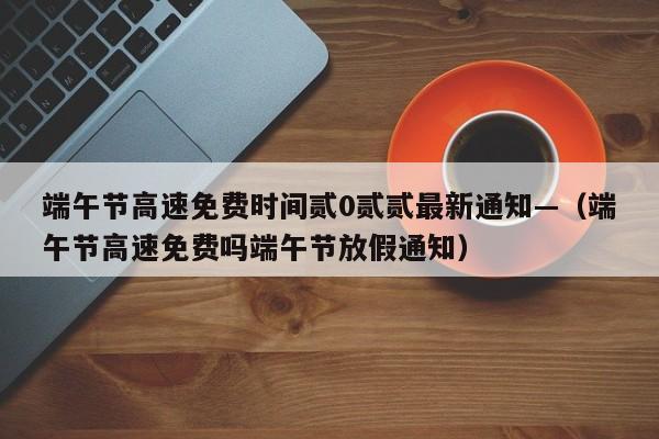端午节高速免费时间贰0贰贰最新通知—(端午节高速免费吗端午节放假通知)