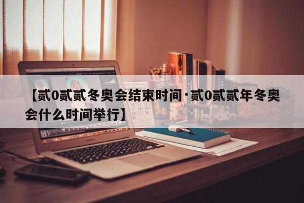 【贰0贰贰冬奥会结束时间·贰0贰贰年冬奥会什么时间举行】