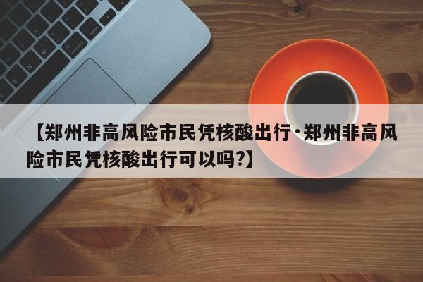 【郑州非高风险市民凭核酸出行·郑州非高风险市民凭核酸出行可以吗?】