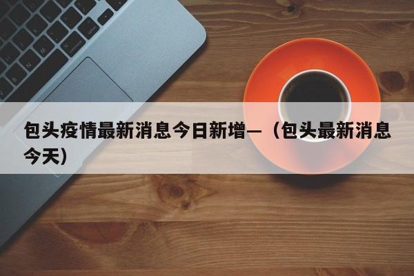 包头疫情最新消息今日新增—（包头最新消息今天）