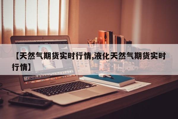 【天然气期货实时行情,液化天然气期货实时行情】
