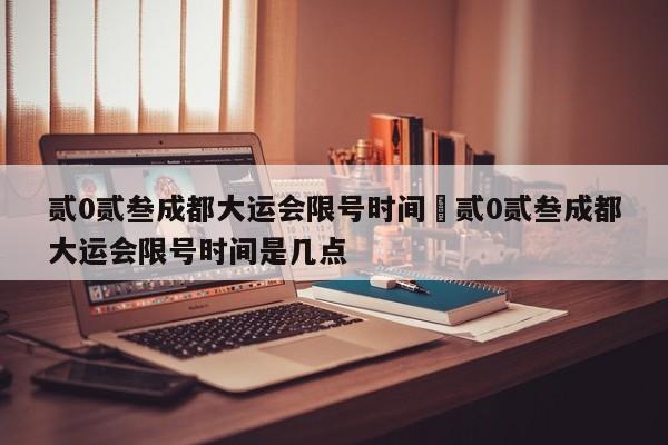 贰0贰叁成都大运会限号时间›贰0贰叁成都大运会限号时间是几点