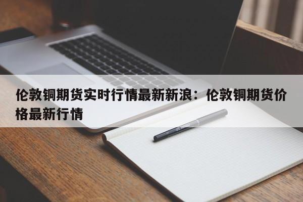 伦敦铜期货实时行情最新新浪：伦敦铜期货价格最新行情