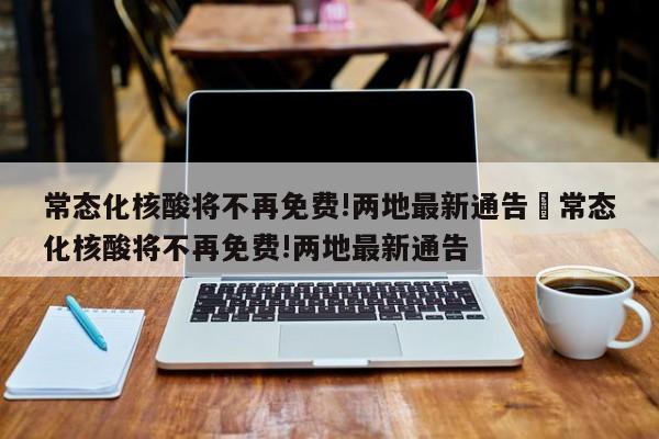 常态化核酸将不再免费!两地最新通告›常态化核酸将不再免费!两地最新通告