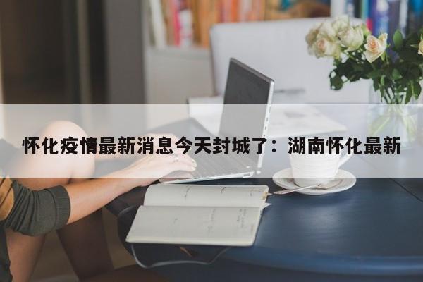怀化疫情最新消息今天封城了：湖南怀化最新