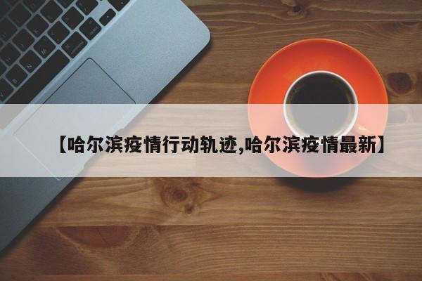 【哈尔滨疫情行动轨迹,哈尔滨疫情最新】