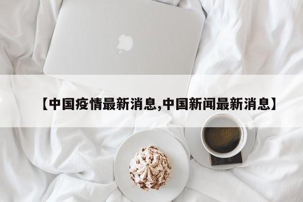 【中国疫情最新消息,中国新闻最新消息】