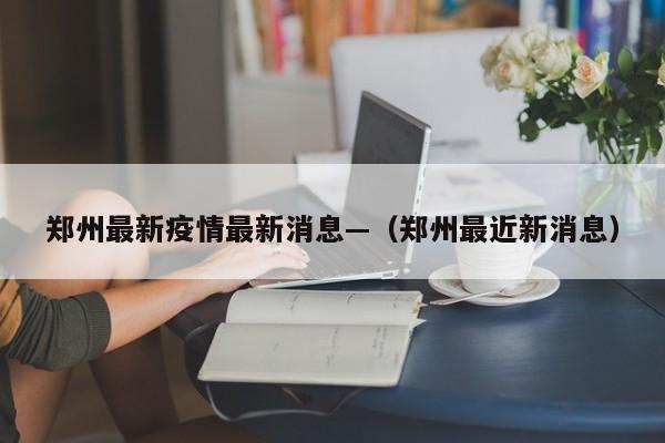 郑州最新疫情最新消息—（郑州最近新消息）