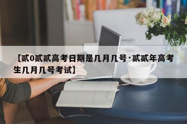 【贰0贰贰高考日期是几月几号·贰贰年高考生几月几号考试】