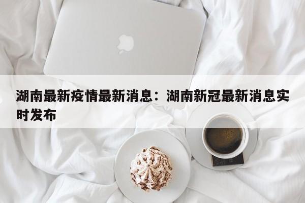 湖南最新疫情最新消息：湖南新冠最新消息实时发布