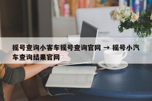 摇号查询小客车摇号查询官网 → 摇号小汽车查询结果官网