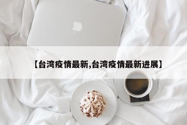 【台湾疫情最新,台湾疫情最新进展】