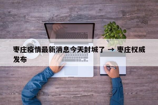 枣庄疫情最新消息今天封城了 → 枣庄权威发布