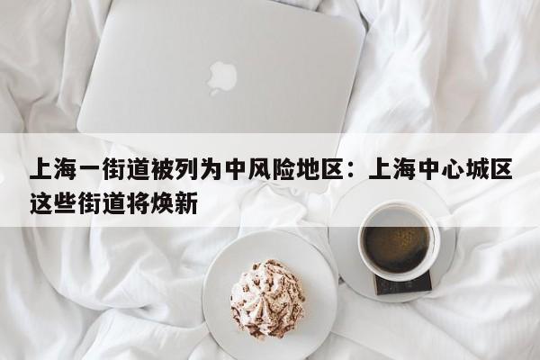 上海一街道被列为中风险地区：上海中心城区这些街道将焕新