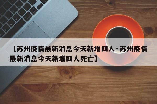 【苏州疫情最新消息今天新增四人·苏州疫情最新消息今天新增四人死亡】