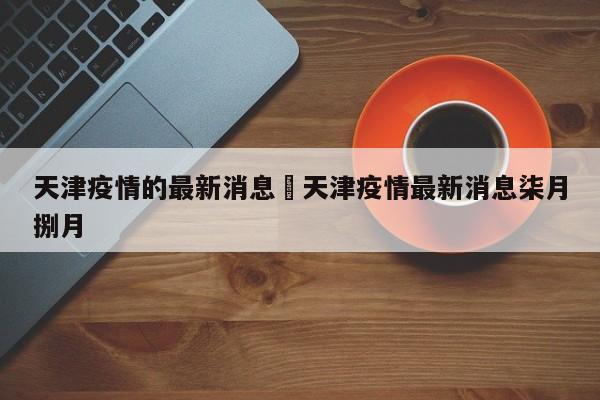 天津疫情的最新消息›天津疫情最新消息柒月捌月