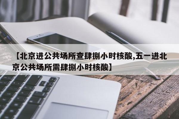 【北京进公共场所查肆捌小时核酸,五一进北京公共场所需肆捌小时核酸】