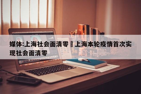 媒体:上海社会面清零›上海本轮疫情首次实现社会面清零
