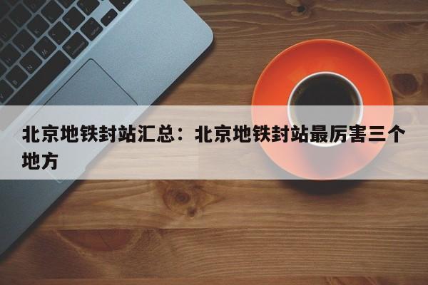 北京地铁封站汇总：北京地铁封站最厉害三个地方