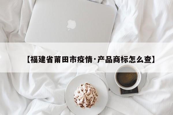 【福建省莆田市疫情·产品商标怎么查】