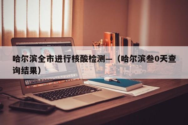 哈尔滨全市进行核酸检测—（哈尔滨叁0天查询结果）