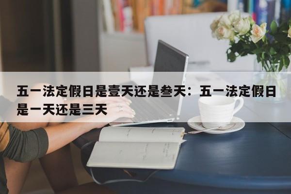 五一法定假日是壹天还是叁天：五一法定假日是一天还是三天