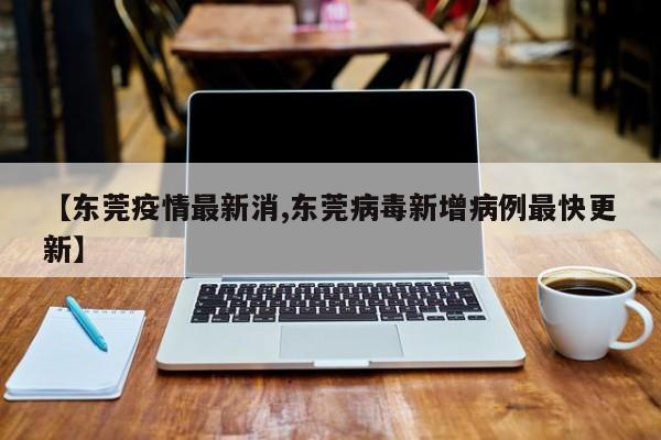【东莞疫情最新消,东莞病毒新增病例最快更新】