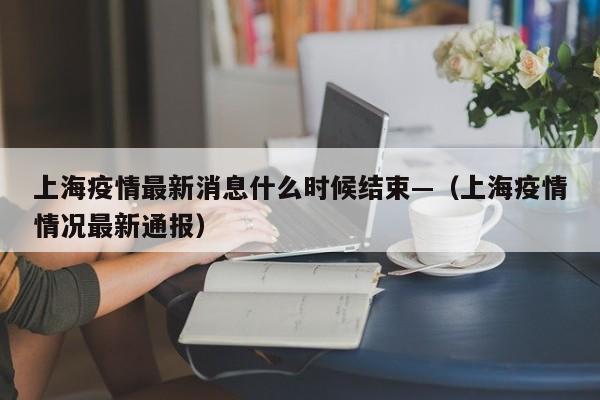 上海疫情最新消息什么时候结束—（上海疫情情况最新通报）