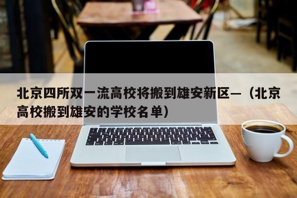 北京四所双一流高校将搬到雄安新区—（北京高校搬到雄安的学校名单）