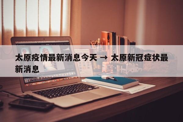 太原疫情最新消息今天 → 太原新冠症状最新消息