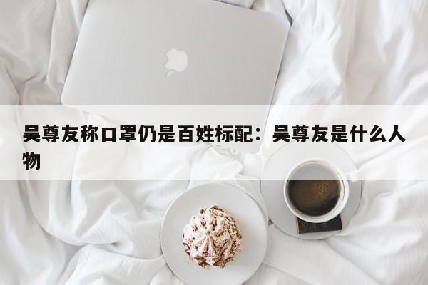吴尊友称口罩仍是百姓标配：吴尊友是什么人物