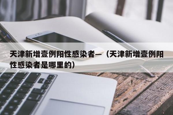 天津新增壹例阳性感染者—（天津新增壹例阳性感染者是哪里的）