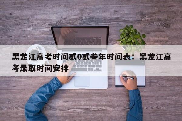 黑龙江高考时间贰0贰叁年时间表：黑龙江高考录取时间安排