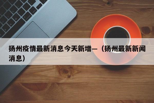 扬州疫情最新消息今天新增—（扬州最新新闻消息）