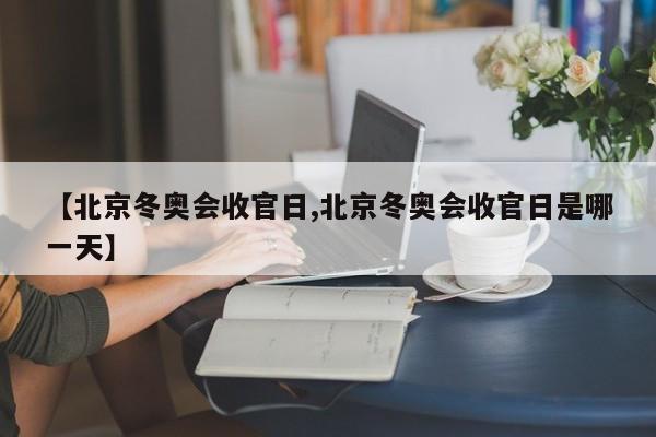 【北京冬奥会收官日,北京冬奥会收官日是哪一天】