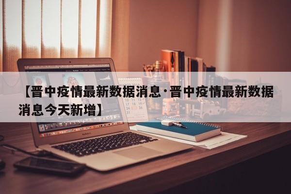 【晋中疫情最新数据消息·晋中疫情最新数据消息今天新增】