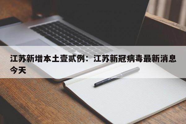 江苏新增本土壹贰例：江苏新冠病毒最新消息今天