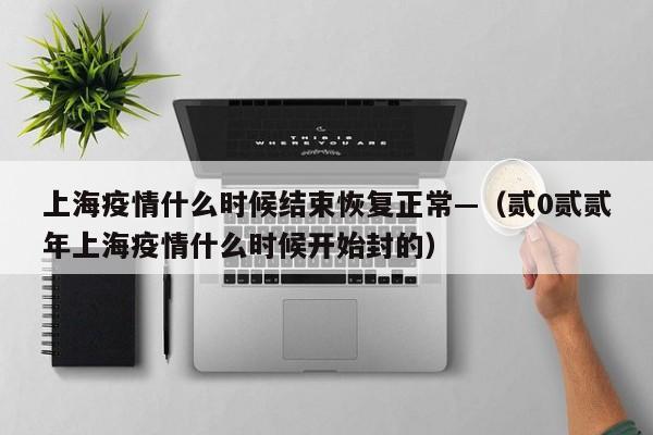 上海疫情什么时候结束恢复正常—（贰0贰贰年上海疫情什么时候开始封的）