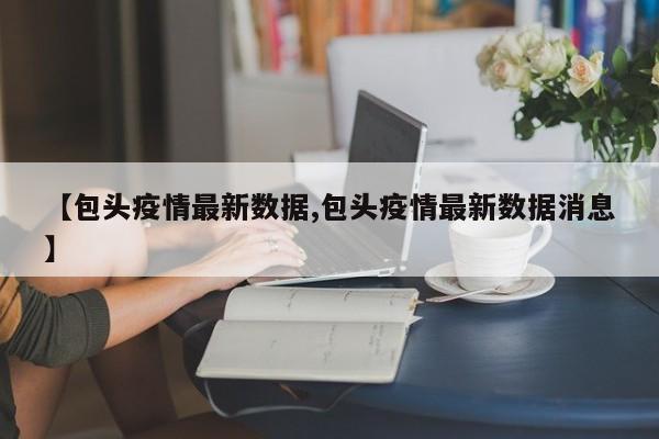 【包头疫情最新数据,包头疫情最新数据消息】