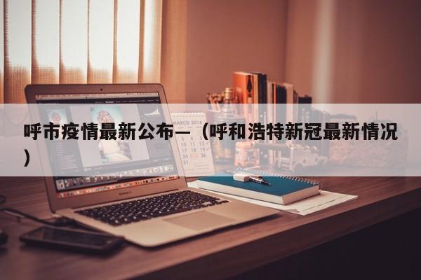 呼市疫情最新公布—（呼和浩特新冠最新情况）