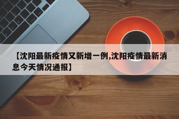 【沈阳最新疫情又新增一例,沈阳疫情最新消息今天情况通报】