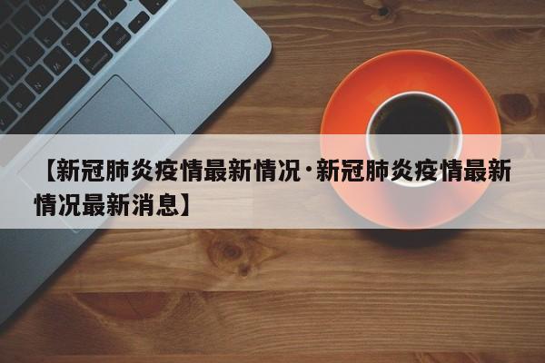 【新冠肺炎疫情最新情况·新冠肺炎疫情最新情况最新消息】