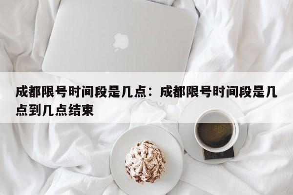 成都限号时间段是几点：成都限号时间段是几点到几点结束