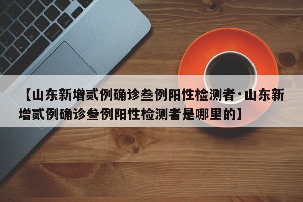 【山东新增贰例确诊叁例阳性检测者·山东新增贰例确诊叁例阳性检测者是哪里的】