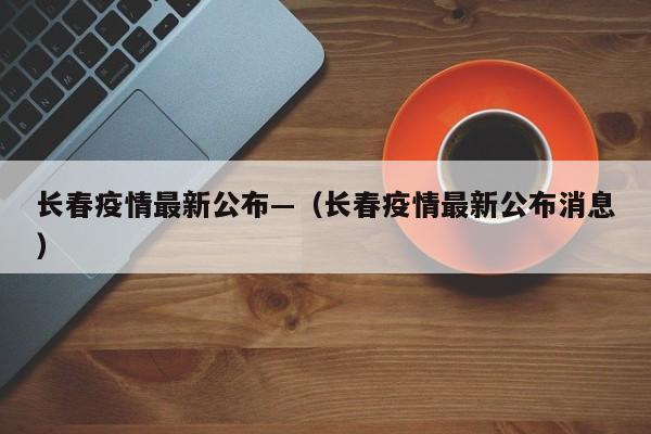 长春疫情最新公布—（长春疫情最新公布消息）